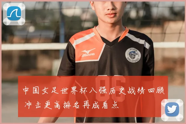 中国女足世界杯八强历史战绩回顾 冲击更高排名再成看点