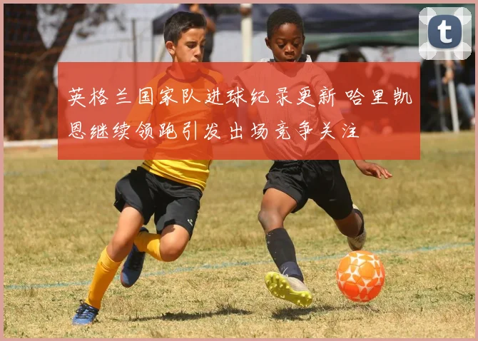 英格兰国家队进球纪录更新 哈里凯恩继续领跑引发出场竞争关注