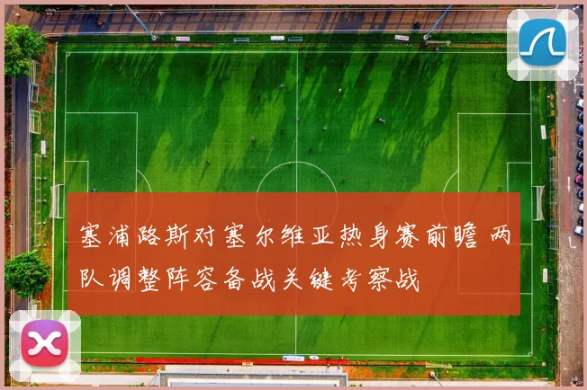 塞浦路斯对塞尔维亚热身赛前瞻 两队调整阵容备战关键考察战