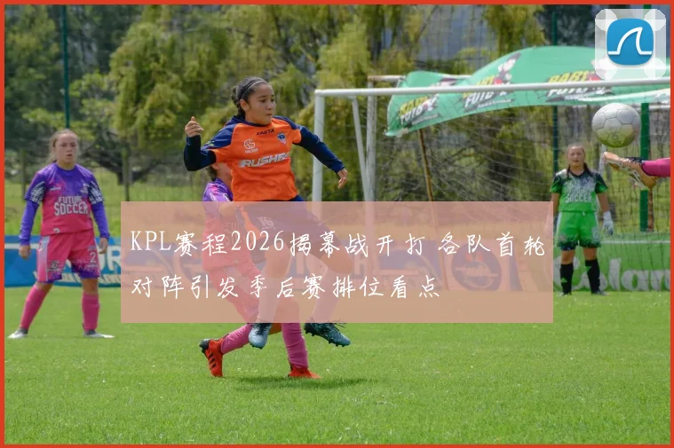 KPL赛程2026揭幕战开打 各队首轮对阵引发季后赛排位看点