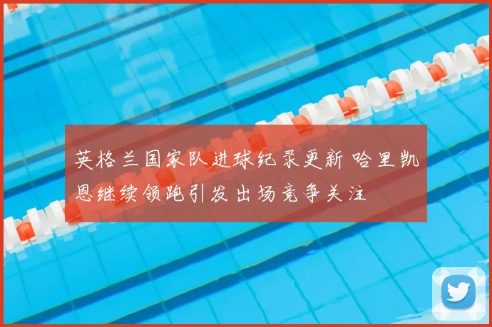 英格兰国家队进球纪录更新 哈里凯恩继续领跑引发出场竞争关注