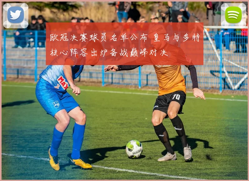欧冠决赛球员名单公布 皇马与多特核心阵容出炉备战巅峰对决