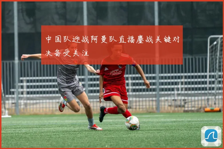 中国队迎战阿曼队直播鏖战关键对决备受关注