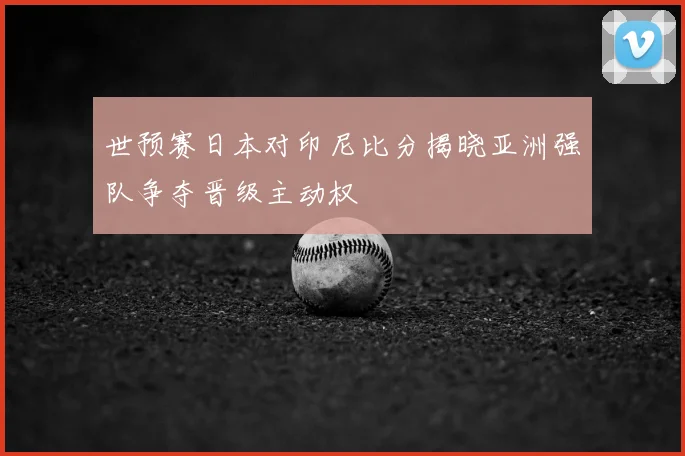 世预赛日本对印尼比分揭晓亚洲强队争夺晋级主动权