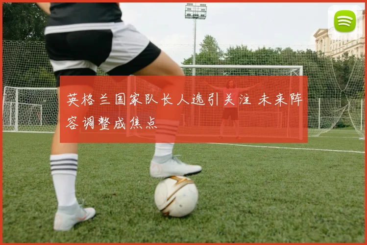 英格兰国家队长人选引关注 未来阵容调整成焦点