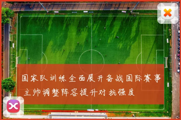 国家队训练全面展开备战国际赛事 主帅调整阵容提升对抗强度