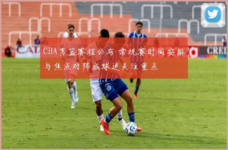 CBA男篮赛程公布 常规赛时间安排与焦点对阵成球迷关注重点