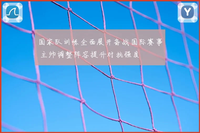国家队训练全面展开备战国际赛事 主帅调整阵容提升对抗强度