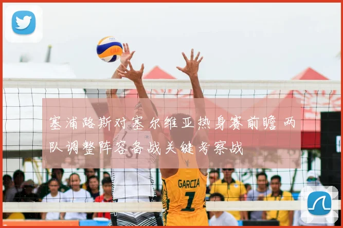 塞浦路斯对塞尔维亚热身赛前瞻 两队调整阵容备战关键考察战