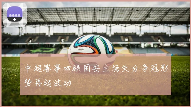 中超赛事回顾国安主场失分争冠形势再起波动