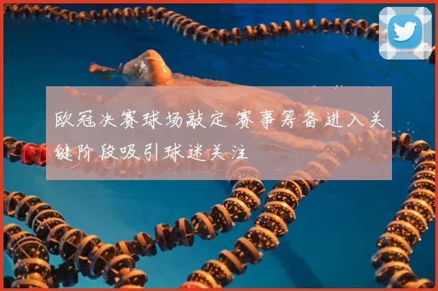 欧冠决赛球场敲定 赛事筹备进入关键阶段吸引球迷关注