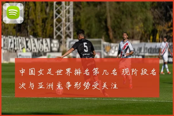 中国女足世界排名第几名 现阶段名次与亚洲竞争形势受关注