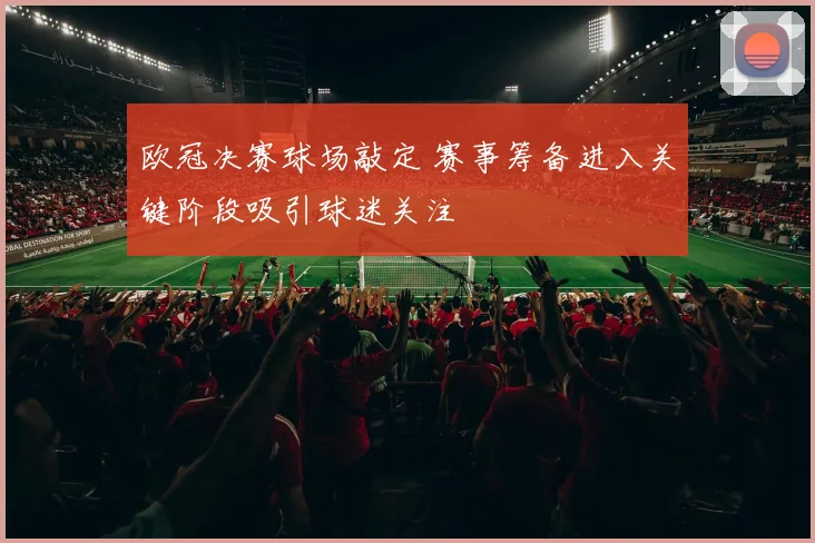 欧冠决赛球场敲定 赛事筹备进入关键阶段吸引球迷关注