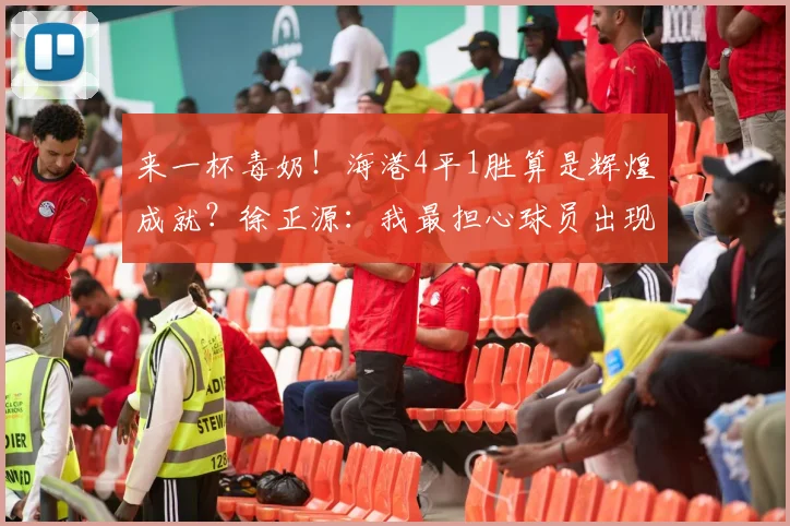 来一杯毒奶!海港4平1胜算是辉煌成就?徐正源:我最担心球员出现骄傲情绪_比赛_铁人_瓦吉