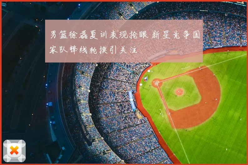 男篮徐磊夏训表现抢眼 新星竞争国家队锋线轮换引关注