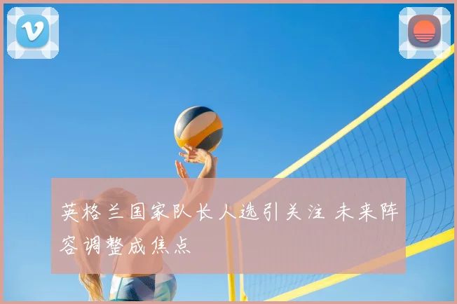 英格兰国家队长人选引关注 未来阵容调整成焦点