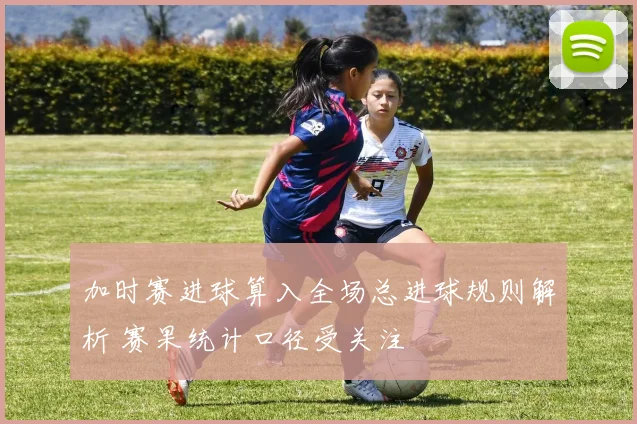 加时赛进球算入全场总进球规则解析 赛果统计口径受关注