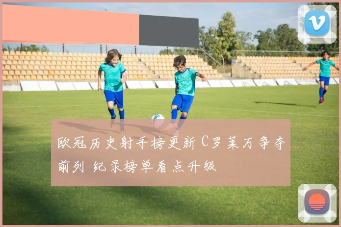 欧冠历史射手榜更新 C罗莱万争夺前列 纪录榜单看点升级