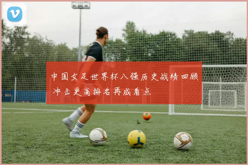 中国女足世界杯八强历史战绩回顾 冲击更高排名再成看点
