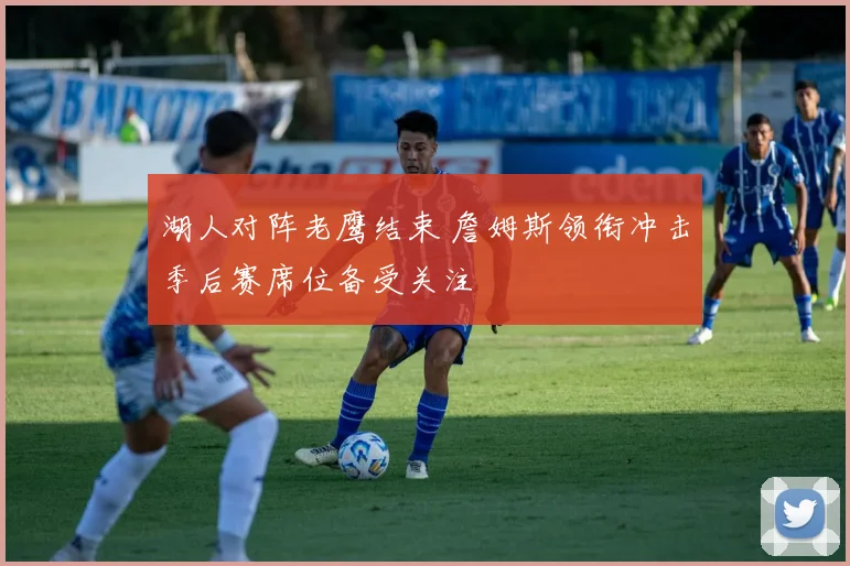 湖人对阵老鹰结束 詹姆斯领衔冲击季后赛席位备受关注