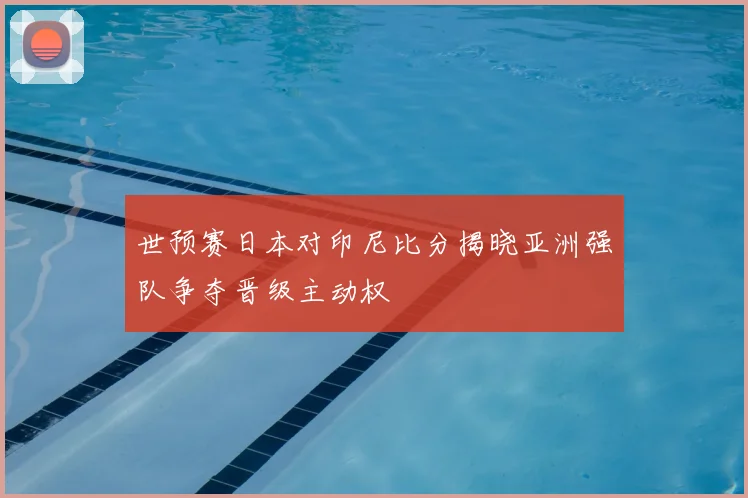 世预赛日本对印尼比分揭晓亚洲强队争夺晋级主动权