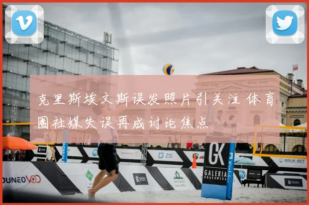 克里斯埃文斯误发照片引关注 体育圈社媒失误再成讨论焦点