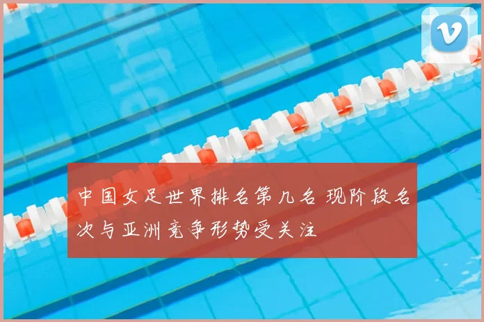 中国女足世界排名第几名 现阶段名次与亚洲竞争形势受关注