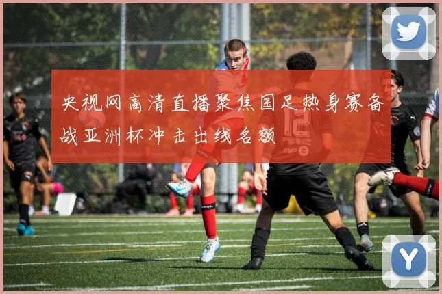 央视网高清直播聚焦国足热身赛备战亚洲杯冲击出线名额