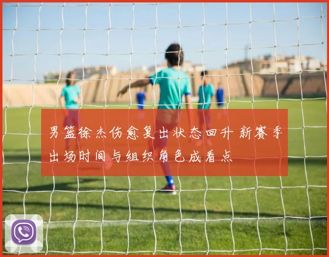 男篮徐杰伤愈复出状态回升 新赛季出场时间与组织角色成看点