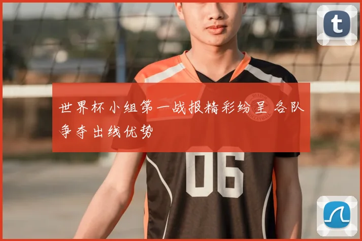 世界杯小组第一战报精彩纷呈 各队争夺出线优势