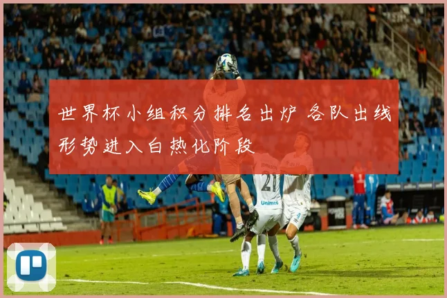 世界杯小组积分排名出炉 各队出线形势进入白热化阶段