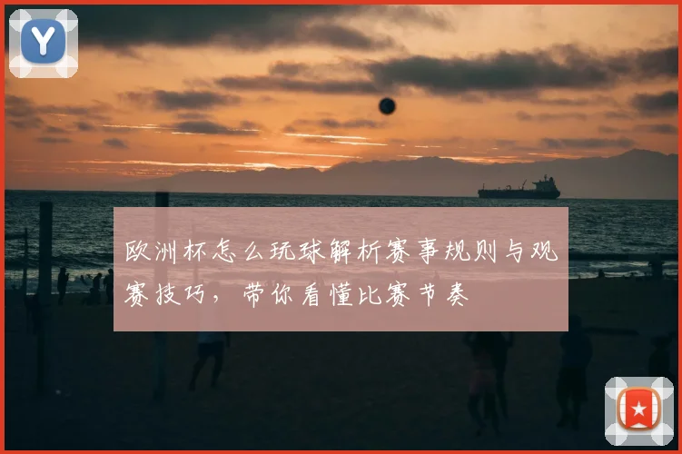 欧洲杯怎么玩球解析赛事规则与观赛技巧，带你看懂比赛节奏